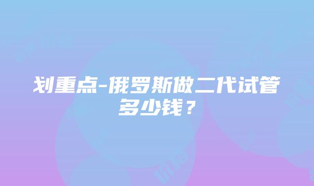 划重点-俄罗斯做二代试管多少钱？