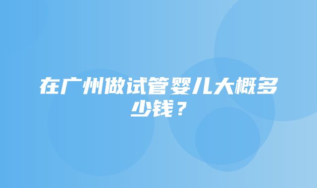 在广州做试管婴儿大概多少钱？