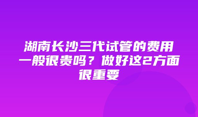 湖南长沙三代试管的费用一般很贵吗？做好这2方面很重要