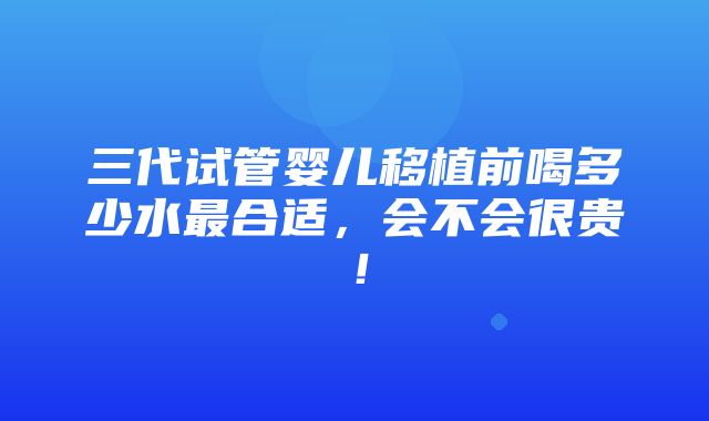 三代试管婴儿移植前喝多少水最合适，会不会很贵！