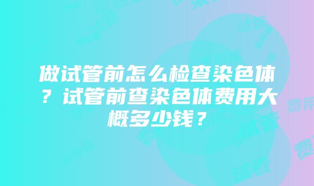 做试管前怎么检查染色体？试管前查染色体费用大概多少钱？