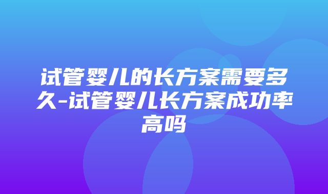 试管婴儿的长方案需要多久-试管婴儿长方案成功率高吗