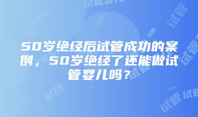 50岁绝经后试管成功的案例，50岁绝经了还能做试管婴儿吗？