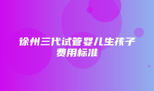 徐州三代试管婴儿生孩子费用标准