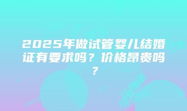 2025年做试管婴儿结婚证有要求吗？价格昂贵吗？