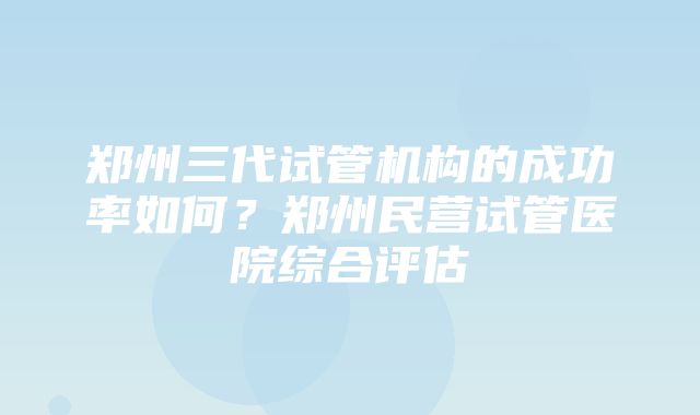 郑州三代试管机构的成功率如何？郑州民营试管医院综合评估