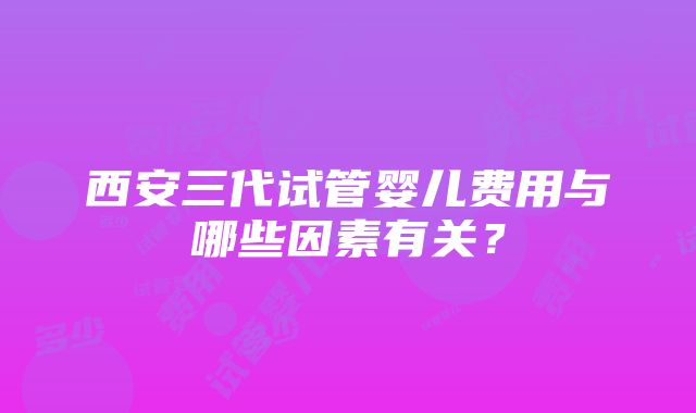 西安三代试管婴儿费用与哪些因素有关？