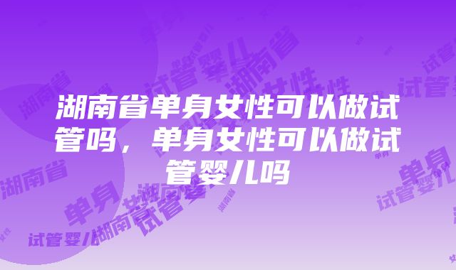 湖南省单身女性可以做试管吗，单身女性可以做试管婴儿吗