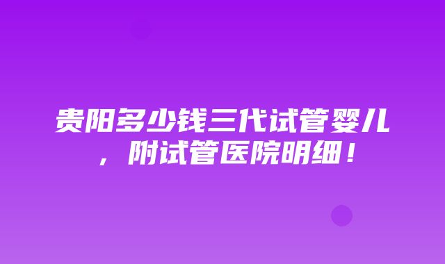 贵阳多少钱三代试管婴儿，附试管医院明细！