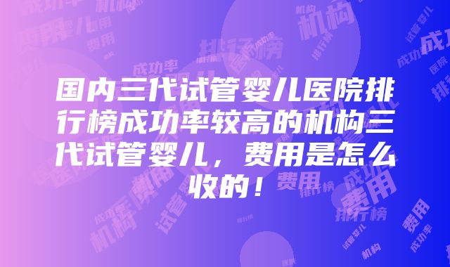 国内三代试管婴儿医院排行榜成功率较高的机构三代试管婴儿，费用是怎么收的！