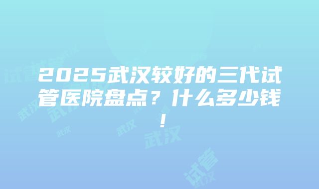 2025武汉较好的三代试管医院盘点？什么多少钱！