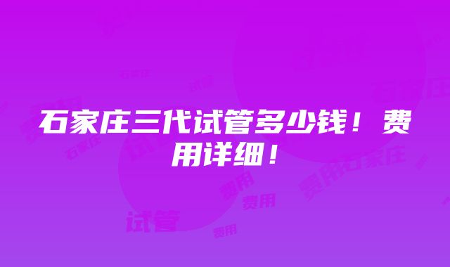 石家庄三代试管多少钱！费用详细！