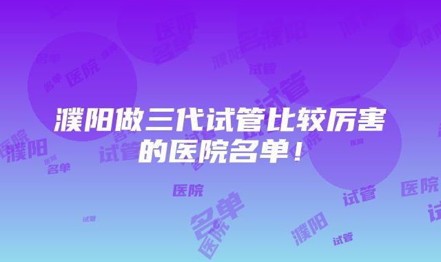 濮阳做三代试管比较厉害的医院名单！