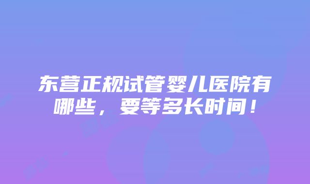 东营正规试管婴儿医院有哪些，要等多长时间！