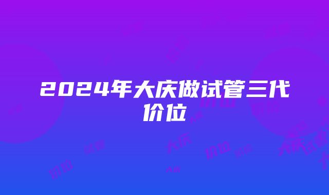 2024年大庆做试管三代价位