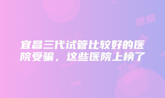 宜昌三代试管比较好的医院受骗，这些医院上榜了