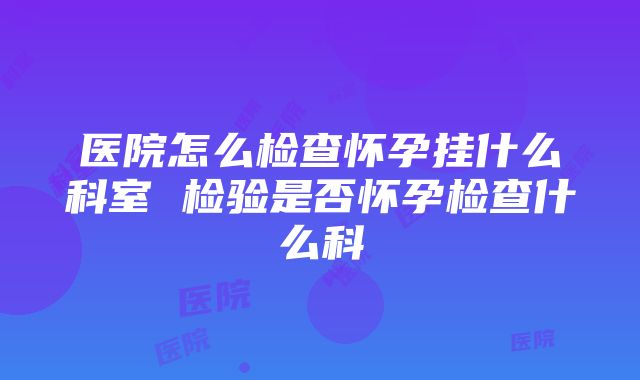 医院怎么检查怀孕挂什么科室 检验是否怀孕检查什么科