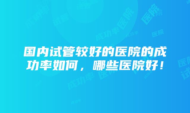 国内试管较好的医院的成功率如何，哪些医院好！