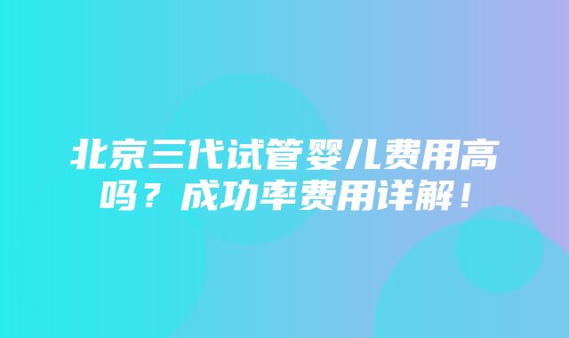 北京三代试管婴儿费用高吗？成功率费用详解！