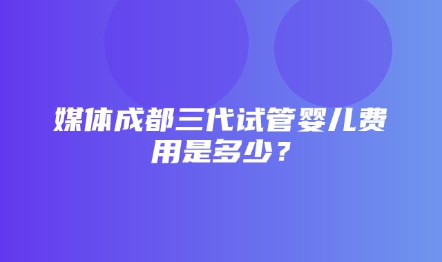 媒体成都三代试管婴儿费用是多少？