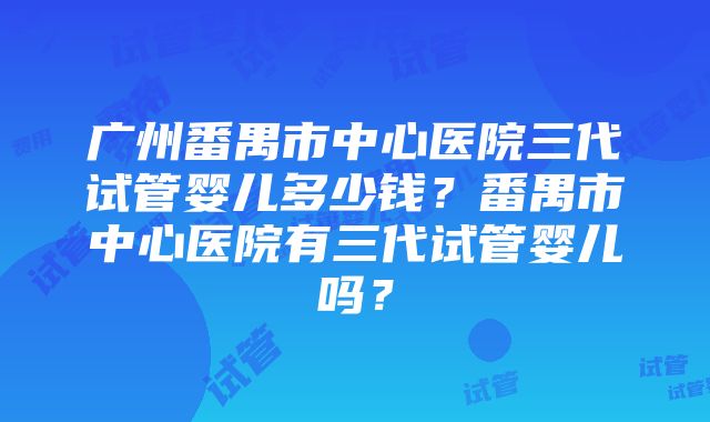 广州番禺市中心医院三代试管婴儿多少钱？番禺市中心医院有三代试管婴儿吗？