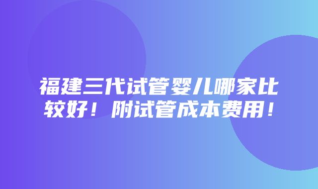 福建三代试管婴儿哪家比较好！附试管成本费用！