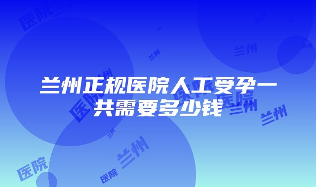 兰州正规医院人工受孕一共需要多少钱