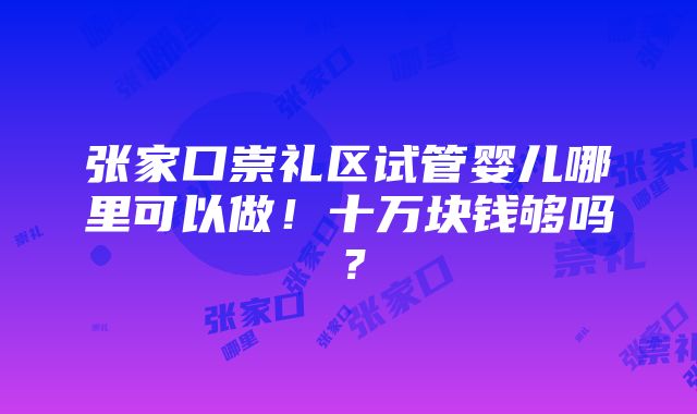 张家口崇礼区试管婴儿哪里可以做！十万块钱够吗？