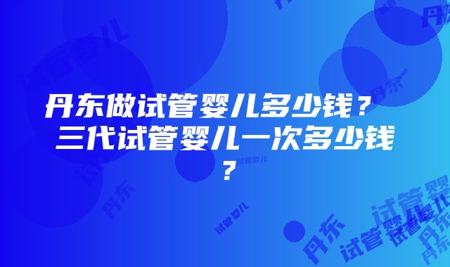 丹东做试管婴儿多少钱？ 三代试管婴儿一次多少钱？