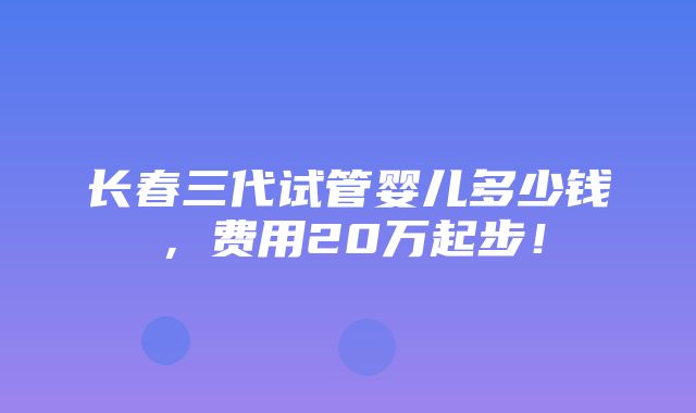 长春三代试管婴儿多少钱，费用20万起步！