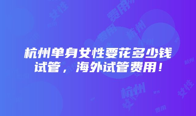 杭州单身女性要花多少钱试管，海外试管费用！