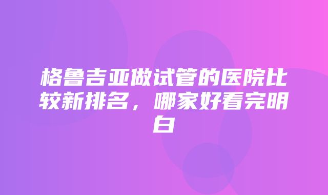 格鲁吉亚做试管的医院比较新排名，哪家好看完明白