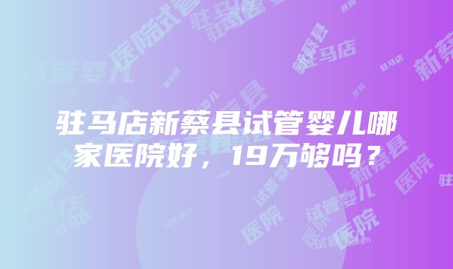 驻马店新蔡县试管婴儿哪家医院好，19万够吗？