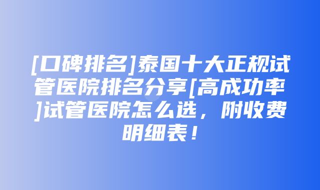 [口碑排名]泰国十大正规试管医院排名分享[高成功率]试管医院怎么选，附收费明细表！