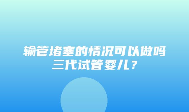 输管堵塞的情况可以做吗三代试管婴儿？