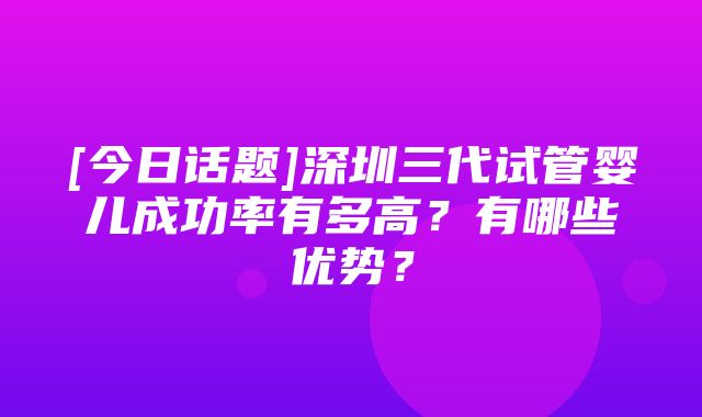 [今日话题]深圳三代试管婴儿成功率有多高？有哪些优势？