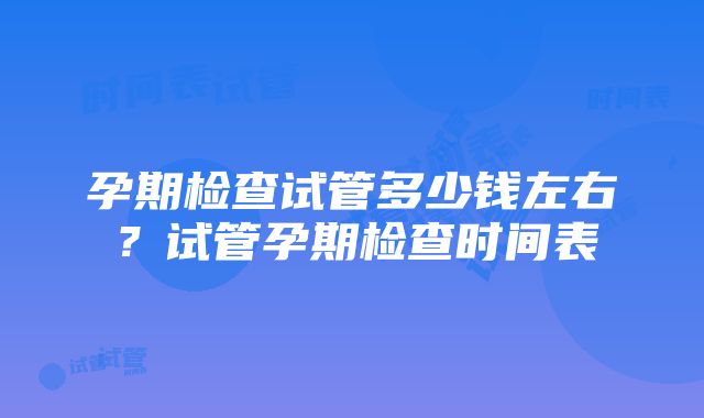 孕期检查试管多少钱左右？试管孕期检查时间表