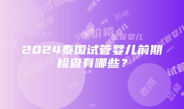 2024泰国试管婴儿前期检查有哪些？