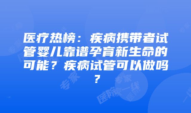 医疗热榜：疾病携带者试管婴儿靠谱孕育新生命的可能？疾病试管可以做吗？