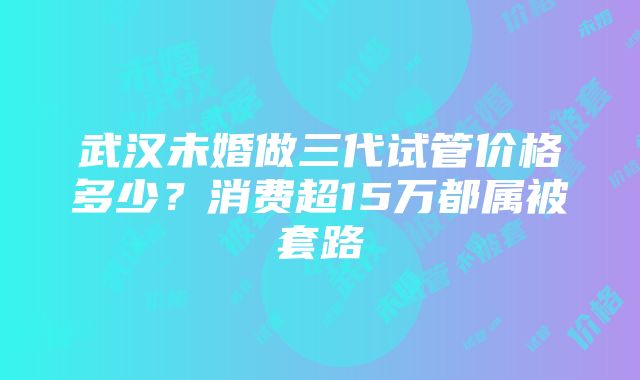 武汉未婚做三代试管价格多少？消费超15万都属被套路