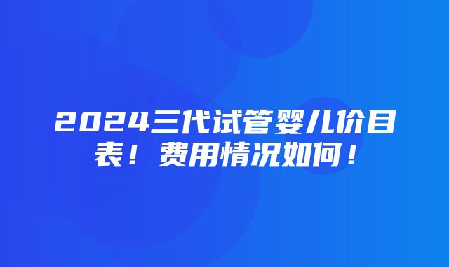 2024三代试管婴儿价目表！费用情况如何！