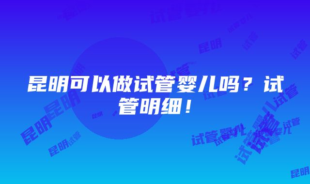 昆明可以做试管婴儿吗？试管明细！