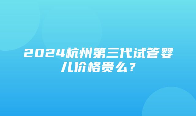 2024杭州第三代试管婴儿价格贵么？