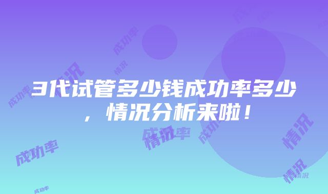 3代试管多少钱成功率多少，情况分析来啦！