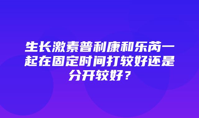 生长激素普利康和乐芮一起在固定时间打较好还是分开较好？