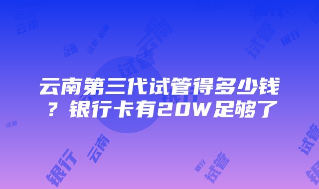 云南第三代试管得多少钱？银行卡有20W足够了