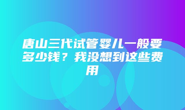 唐山三代试管婴儿一般要多少钱？我没想到这些费用