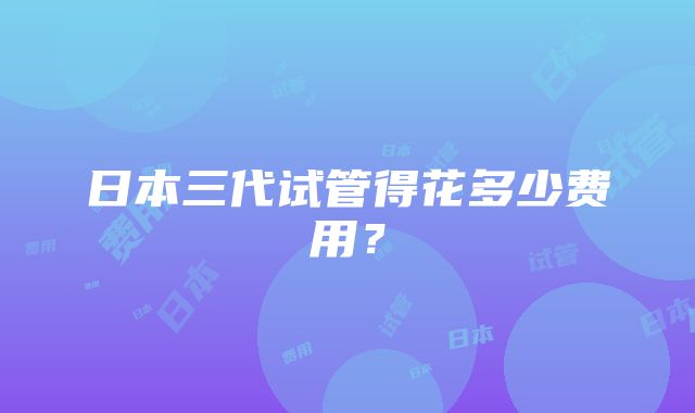 日本三代试管得花多少费用？