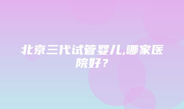 北京三代试管婴儿,哪家医院好？