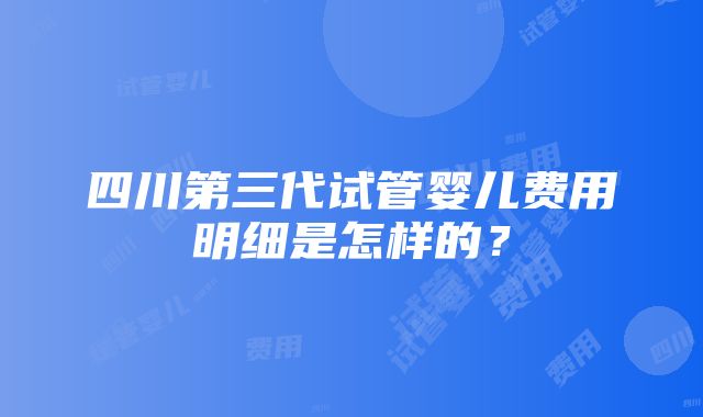 四川第三代试管婴儿费用明细是怎样的？